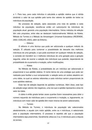 a 1. Para isso, para cada indivíduo é calculada a aptidão relativa que é obtida
dividindo o valor de sua aptidão pela soma dos valores de aptidão de todos os
indivíduos da população.
       No processo de seleção, após associada uma nota de aptidão a cada
indivíduo da população, escolhe-se então um subconjunto de indivíduos da
população atual, gerando uma população intermediária. Vários métodos de seleção
têm sido propostos, entre eles se destacam tradicionalmente: Método da Roleta,
Método do Torneio e o Método da Amostragem Universal Estocástica (REZENDE,
2003; COELHO, 2003), além do Elitismo.
               Elitismo
       O elitismo é uma técnica que pode ser adicionada a qualquer método de
seleção. É utilizado para contornar a possibilidade de descarte dos melhores
indivíduos de uma geração, o que pode acontecer em qualquer método de seleção,
e consiste em transferir os n melhores indivíduos de uma geração para a geração
seguinte, antes de ocorrer a seleção dos indivíduos que poderão, dependendo da
probabilidade de cruzamento e mutação, sofrer modificações.
               Roleta
       No Método da Roleta, a probabilidade de um indivíduo ser selecionado é
proporcional à sua aptidão relativa. O nome deriva de uma analogia que pode ser
realizada para facilitar a sua compreensão: a seleção seria um sorteio aleatório em
uma roleta, na qual os setores referentes a cada indivíduo seriam proporcionais às
suas aptidões relativas.
       Esse tipo de seleção depende de aptidões numéricas. Além disso, este tipo
de seleção exige valores não negativos, uma vez que a aptidão representa a área do
setor da roleta.
       A roleta é então girada tantas vezes quantas forem necessárias para obter o
número requerido de indivíduos para o cruzamento e mutação, e, logicamente, os
indivíduos com maior valor de aptidão têm maior chance de serem selecionados.
               Torneio
       No Método do Torneio, n indivíduos da população são selecionados
aleatoriamente, e aquele com maior aptidão, entre os n indivíduos, é selecionado
para a população intermediária. O processo é repetido até que a população
intermediária seja preenchida. Geralmente utiliza-se 2 ou 3 indivíduos para a disputa
do torneio.
                                         22
 