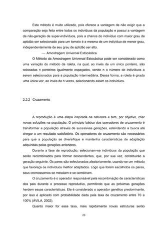 Este método é muito utilizado, pois oferece a vantagem de não exigir que a
comparação seja feita entre todos os indivíduos da população e possui a vantagem
da não-geração de super-indivíduos, pois a chance do indivíduo com maior grau de
aptidão ser selecionado para um torneio é a mesma de um indivíduo de menor grau,
independentemente de seu grau de aptidão ser alto.
              Amostragem Universal Estocástica
      O Método da Amostragem Universal Estocástica pode ser considerado como
uma variação do método da roleta, na qual, ao invés de um único ponteiro, são
colocadas n ponteiros igualmente espaçados, sendo n o número de indivíduos a
serem selecionados para a população intermediária. Dessa forma, a roleta é girada
uma única vez, ao invés de n vezes, selecionando assim os indivíduos.




2.2.2 Cruzamento




      A reprodução é uma etapa inspirada na natureza e tem, por objetivo, criar
novas soluções na população. O principio básico dos operadores de cruzamento é
transformar a população através de sucessivas gerações, estendendo a busca até
chegar a um resultado satisfatório. Os operadores de cruzamento são necessários
para que a população se diversifique e mantenha características de adaptação
adquiridas pelas gerações anteriores.
      Durante a fase de reprodução, selecionam-se indivíduos da população que
serão recombinados para formar descendentes, que, por sua vez, constituirão a
geração seguinte. Os pares são selecionados aleatoriamente, usando-se um método
que favoreça os indivíduos melhor adaptados. Logo que forem escolhidos os pares,
seus cromossomos se mesclam e se combinam.
      O cruzamento é o operador responsável pela recombinação de características
dos pais durante o processo reprodutivo, permitindo que as próximas gerações
herdem essas características. Ele é considerado o operador genético predominante,
por isso é aplicado com probabilidade dada pela taxa de cruzamento entre 70 e
100% (ÁVILA, 2002).
      Quanto maior for essa taxa, mais rapidamente novas estruturas serão

                                        23
 