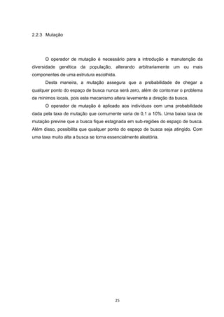 2.2.3 Mutação




      O operador de mutação é necessário para a introdução e manutenção da
diversidade genética da população, alterando arbitrariamente um ou mais
componentes de uma estrutura escolhida.
      Desta maneira, a mutação assegura que a probabilidade de chegar a
qualquer ponto do espaço de busca nunca será zero, além de contornar o problema
de mínimos locais, pois este mecanismo altera levemente a direção da busca.
      O operador de mutação é aplicado aos indivíduos com uma probabilidade
dada pela taxa de mutação que comumente varia de 0,1 a 10%. Uma baixa taxa de
mutação previne que a busca fique estagnada em sub-regiões do espaço de busca.
Além disso, possibilita que qualquer ponto do espaço de busca seja atingido. Com
uma taxa muito alta a busca se torna essencialmente aleatória.




                                        25
 