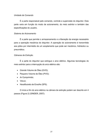 Unidade de Comando

       É a parte responsável pelo comando, controle e supervisão do disjuntor. Esta
parte varia em função do modo de acionamento, do meio extintor e também das
especificações do usuário.

Sistema de Acionamento

       É a parte que permite o armazenamento e a liberação da energia necessária
para a operação mecânica do disjuntor. A operação do acionamento é transmitida
aos pólos por intermédio de um acoplamento que pode ser mecânico, hidráulico ou
pneumático.

Câmaras de Extinção

       É a parte do disjuntor que extingue o arco elétrico. Algumas tecnologias do
meio extintor para a interrupção do arco elétrico são:

      Grande Volume de Óleo (GVO);
      Pequeno Volume de Óleo (PVO);
      Ar Comprimido;
      Vácuo;
      Hexafluoreto de Enxofre (SF6).

       O início e fim do arco elétrico na câmara de extinção podem ser descrito em 4
passos (Figura 2) (SINDER, 2007):




                                          27
 