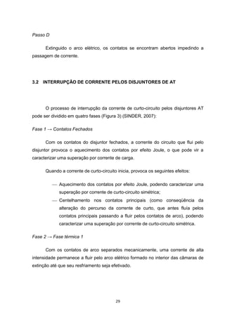 Passo D

      Extinguido o arco elétrico, os contatos se encontram abertos impedindo a
passagem de corrente.




3.2   INTERRUPÇÃO DE CORRENTE PELOS DISJUNTORES DE AT




      O processo de interrupção da corrente de curto-circuito pelos disjuntores AT
pode ser dividido em quatro fases (Figura 3) (SINDER, 2007):

Fase 1 → Contatos Fechados

      Com os contatos do disjuntor fechados, a corrente do circuito que flui pelo
disjuntor provoca o aquecimento dos contatos por efeito Joule, o que pode vir a
caracterizar uma superação por corrente de carga.

      Quando a corrente de curto-circuito inicia, provoca os seguintes efeitos:

           Aquecimento dos contatos por efeito Joule, podendo caracterizar uma
             superação por corrente de curto-circuito simétrica;
           Centelhamento nos contatos principais (como conseqüência da
             alteração do percurso da corrente de curto, que antes fluía pelos
             contatos principais passando a fluir pelos contatos de arco), podendo
             caracterizar uma superação por corrente de curto-circuito simétrica.

Fase 2 → Fase térmica 1

      Com os contatos de arco separados mecanicamente, uma corrente de alta
intensidade permanece a fluir pelo arco elétrico formado no interior das câmaras de
extinção até que seu resfriamento seja efetivado.




                                         29
 