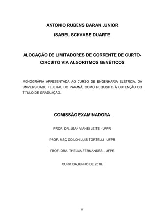 ANTONIO RUBENS BARAN JUNIOR

                ISABEL SCHVABE DUARTE



ALOCAÇÃO DE LIMITADORES DE CORRENTE DE CURTO-
         CIRCUITO VIA ALGORITMOS GENÉTICOS



MONOGRAFIA APRESENTADA AO CURSO DE ENGENHARIA ELÉTRICA, DA
UNIVERSIDADE FEDERAL DO PARANÁ, COMO REQUISITO À OBTENÇÃO DO
TÍTULO DE GRADUAÇÃO.




                COMISSÃO EXAMINADORA


                PROF. DR. JEAN VIANEI LEITE - UFPR


             PROF. MSC ODILON LUÍS TORTELLI - UFPR


              PROF. DRA. THELMA FERNANDES – UFPR



                       CURITIBA,JUNHO DE 2010.




                                 iii
 