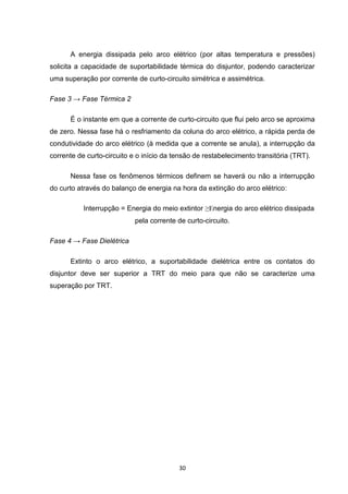 A energia dissipada pelo arco elétrico (por altas temperatura e pressões)
solicita a capacidade de suportabilidade térmica do disjuntor, podendo caracterizar
uma superação por corrente de curto-circuito simétrica e assimétrica.

Fase 3 → Fase Térmica 2

      É o instante em que a corrente de curto-circuito que flui pelo arco se aproxima
de zero. Nessa fase há o resfriamento da coluna do arco elétrico, a rápida perda de
condutividade do arco elétrico (à medida que a corrente se anula), a interrupção da
corrente de curto-circuito e o início da tensão de restabelecimento transitória (TRT).

      Nessa fase os fenômenos térmicos definem se haverá ou não a interrupção
do curto através do balanço de energia na hora da extinção do arco elétrico:

           Interrupção = Energia do meio extintor ≥Energia do arco elétrico dissipada
                            pela corrente de curto-circuito.

Fase 4 → Fase Dielétrica

      Extinto o arco elétrico, a suportabilidade dielétrica entre os contatos do
disjuntor deve ser superior a TRT do meio para que não se caracterize uma
superação por TRT.




                                          30
 
