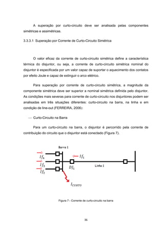 A superação por curto-circuito deve ser analisada pelas componentes
simétricas e assimétricas.

3.3.3.1 Superação por Corrente de Curto-Circuito Simétrica




      O valor eficaz da corrente de curto-circuito simétrica define a característica
térmica do disjuntor, ou seja, a corrente de curto-circuito simétrica nominal do
disjuntor é especificada por um valor capaz de suportar o aquecimento dos contatos
por efeito Joule e capaz de extinguir o arco elétrico.

      Para superação por corrente de curto-circuito simétrica, a magnitude da
componente simétrica deve ser superior a nominal simétrica definida pelo disjuntor.
As condições mais severas para corrente de curto-circuito nos disjuntores podem ser
analisadas em três situações diferentes: curto-circuito na barra, na linha e em
condição de line-out (FERREIRA, 2006):

    Curto-Circuito na Barra

      Para um curto-circuito na barra, o disjuntor é percorrido pela corrente de
contribuição do circuito que o disjuntor está conectado (Figura 7).




                         Figura 7 - Corrente de curto-circuito na barra




                                              36
 