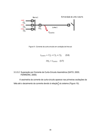 Figura 9 - Corrente de curto-circuito em condição de line-out




                                                                    (3.6)

                                                            (3.7)




3.3.3.2 Superação por Corrente de Curto-Circuito Assimétrica (SATO, 2005;
        FERREIRA, 2006)

      A assimetria da corrente de curto-circuito aparece nas primeiras oscilações da
falta até o decaimento da corrente devido à relação do sistema (Figura 10).




                                              38
 