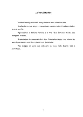 AGRADECIMENTOS




       Primeiramente gostaríamos de agradecer a Deus, nosso alicerce.

       Aos familiares, que sempre nos apoiaram, nosso muito obrigado por todo o
amor e carinho.

       Agradecemos a Tamara Monteiro e a Ana Flávia Schvabe Duarte, pela
atenção e ao apoio.

       Á orientadora da monografia Prof. Dra. Thelma Fernandes pela orientação,
atenção dedicada e incentivo no transcorrer do trabalho.

       Aos colegas em geral que estiveram ao nosso lado durante toda a
caminhada.




                                         iv
 