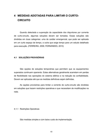 4 MEDIDAS ADOTADAS PARA LIMITAR O CURTO-
      CIRCUITO



        Quando detectada a superação da capacidade dos disjuntores por corrente
de curto-circuito, algumas soluções devem ser tomadas. Essas soluções são
divididas em duas categorias: uma de caráter emergencial, que pode ser aplicada
em um curto espaço de tempo, e outra que exige tempo para um estudo detalhado
para execução. (FERREIRA, 2006; FERNANDES, 2010)




4.1     SOLUÇÕES PROVISÓRIAS




        São opções de soluções temporárias que permitem que os equipamentos
superados continuem operando. Estas alternativas geralmente acarretam em perdas
de flexibilidade nas operações do sistema elétrico e na redução da confiabilidade.
Devem ser aplicadas até que as medidas definitivas sejam definidas.

        As opções provisórias para limitar a corrente de curto-circuito são divididas
em soluções que trazem restrições operativas e que necessitam de modificações na
rede.




4.1.1 Restrições Operativas




        São medidas simples e com baixo custo de implementação.




                                          43
 