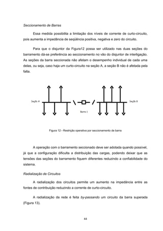 Seccionamento de Barras

         Essa medida possibilita a limitação dos níveis de corrente de curto-circuito,
pois aumenta a impedância de seqüência positiva, negativa e zero do circuito.

         Para que o disjuntor da Figura12 possa ser utilizado nas duas seções do
barramento dá-se preferência ao seccionamento no vão do disjuntor de interligação.
As seções da barra seccionada não afetam o desempenho individual de cada uma
delas, ou seja, caso haja um curto-circuito na seção A, a seção B não é afetada pela
falta.




                   Figura 12 - Restrição operativa por seccionamento de barra




         A operação com o barramento seccionado deve ser adotada quando possível,
já que a configuração dificulta a distribuição das cargas, podendo deixar que as
tensões das seções do barramento fiquem diferentes reduzindo a confiabilidade do
sistema.

Radialização de Circuitos

         A radialização dos circuitos permite um aumento na impedância entre as
fontes de contribuição reduzindo a corrente de curto-circuito.

         A radialização da rede é feita by-passando um circuito da barra superada
(Figura 13).



                                              44
 