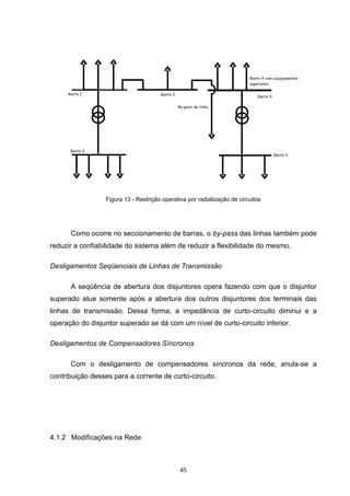 Figura 13 - Restrição operativa por radialização de circuitos




      Como ocorre no seccionamento de barras, o by-pass das linhas também pode
reduzir a confiabilidade do sistema além de reduzir a flexibilidade do mesmo.

Desligamentos Seqüenciais de Linhas de Transmissão

      A seqüência de abertura dos disjuntores opera fazendo com que o disjuntor
superado atue somente após a abertura dos outros disjuntores dos terminais das
linhas de transmissão. Dessa forma, a impedância de curto-circuito diminui e a
operação do disjuntor superado se dá com um nível de curto-circuito inferior.

Desligamentos de Compensadores Síncronos

      Com o desligamento de compensadores síncronos da rede, anula-se a
contribuição desses para a corrente de curto-circuito.




4.1.2 Modificações na Rede



                                               45
 