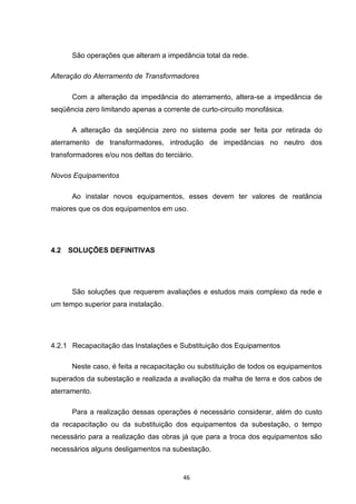 São operações que alteram a impedância total da rede.

Alteração do Aterramento de Transformadores

      Com a alteração da impedância do aterramento, altera-se a impedância de
seqüência zero limitando apenas a corrente de curto-circuito monofásica.

      A alteração da seqüência zero no sistema pode ser feita por retirada do
aterramento de transformadores, introdução de impedâncias no neutro dos
transformadores e/ou nos deltas do terciário.

Novos Equipamentos

      Ao instalar novos equipamentos, esses devem ter valores de reatância
maiores que os dos equipamentos em uso.




4.2   SOLUÇÕES DEFINITIVAS




      São soluções que requerem avaliações e estudos mais complexo da rede e
um tempo superior para instalação.




4.2.1 Recapacitação das Instalações e Substituição dos Equipamentos

      Neste caso, é feita a recapacitação ou substituição de todos os equipamentos
superados da subestação e realizada a avaliação da malha de terra e dos cabos de
aterramento.

      Para a realização dessas operações é necessário considerar, além do custo
da recapacitação ou da substituição dos equipamentos da subestação, o tempo
necessário para a realização das obras já que para a troca dos equipamentos são
necessários alguns desligamentos na subestação.


                                         46
 