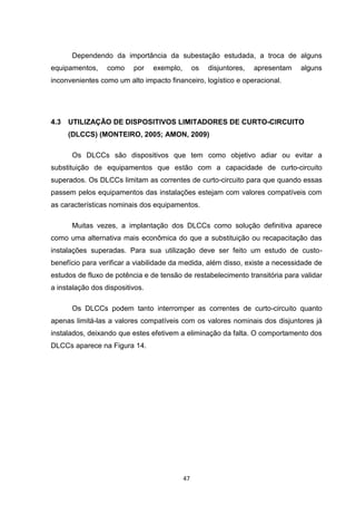 Dependendo da importância da subestação estudada, a troca de alguns
equipamentos,     como    por    exemplo,        os   disjuntores,   apresentam   alguns
inconvenientes como um alto impacto financeiro, logístico e operacional.




4.3   UTILIZAÇÃO DE DISPOSITIVOS LIMITADORES DE CURTO-CIRCUITO
      (DLCCS) (MONTEIRO, 2005; AMON, 2009)

       Os DLCCs são dispositivos que tem como objetivo adiar ou evitar a
substituição de equipamentos que estão com a capacidade de curto-circuito
superados. Os DLCCs limitam as correntes de curto-circuito para que quando essas
passem pelos equipamentos das instalações estejam com valores compatíveis com
as características nominais dos equipamentos.

       Muitas vezes, a implantação dos DLCCs como solução definitiva aparece
como uma alternativa mais econômica do que a substituição ou recapacitação das
instalações superadas. Para sua utilização deve ser feito um estudo de custo-
benefício para verificar a viabilidade da medida, além disso, existe a necessidade de
estudos de fluxo de potência e de tensão de restabelecimento transitória para validar
a instalação dos dispositivos.

       Os DLCCs podem tanto interromper as correntes de curto-circuito quanto
apenas limitá-las a valores compatíveis com os valores nominais dos disjuntores já
instalados, deixando que estes efetivem a eliminação da falta. O comportamento dos
DLCCs aparece na Figura 14.




                                            47
 