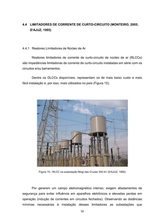 4.4   LIMITADORES DE CORRENTE DE CURTO-CIRCUITO (MONTEIRO, 2005;
      D'AJUZ, 1995)




4.4.1 Reatores Limitadores de Núcleo de Ar

       Reatores limitadores de corrente de curto-circuito de núcleo de ar (RLCCs)
são impedâncias limitadoras de corrente de curto-circuito instaladas em série com os
circuitos e/ou barramentos.

       Dentre os DLCCs disponíveis, representam os de mais baixo custo e mais
fácil instalação e, por isso, mais utilizados no país (Figura 15).




            Figura 15 - RLCC na subestação Mogi das Cruzes 345 kV (D'AJUZ, 1995)




       Por gerarem um campo eletromagnético intenso, exigem afastamentos de
segurança para evitar influência em aparelhos eletrônicos e elevadas perdas em
operação (indução de correntes em circuitos fechados). Observando as distâncias
mínimas necessárias à instalação desses limitadores as subestações que

                                            50
 