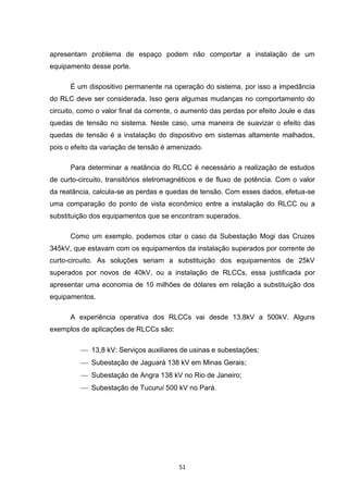 apresentam problema de espaço podem não comportar a instalação de um
equipamento desse porte.

      É um dispositivo permanente na operação do sistema, por isso a impedância
do RLC deve ser considerada. Isso gera algumas mudanças no comportamento do
circuito, como o valor final da corrente, o aumento das perdas por efeito Joule e das
quedas de tensão no sistema. Neste caso, uma maneira de suavizar o efeito das
quedas de tensão é a instalação do dispositivo em sistemas altamente malhados,
pois o efeito da variação de tensão é amenizado.

      Para determinar a reatância do RLCC é necessário a realização de estudos
de curto-circuito, transitórios eletromagnéticos e de fluxo de potência. Com o valor
da reatância, calcula-se as perdas e quedas de tensão. Com esses dados, efetua-se
uma comparação do ponto de vista econômico entre a instalação do RLCC ou a
substituição dos equipamentos que se encontram superados.

      Como um exemplo, podemos citar o caso da Subestação Mogi das Cruzes
345kV, que estavam com os equipamentos da instalação superados por corrente de
curto-circuito. As soluções seriam a substituição dos equipamentos de 25kV
superados por novos de 40kV, ou a instalação de RLCCs, essa justificada por
apresentar uma economia de 10 milhões de dólares em relação a substituição dos
equipamentos.

      A experiência operativa dos RLCCs vai desde 13,8kV a 500kV. Alguns
exemplos de aplicações de RLCCs são:

           13,8 kV: Serviços auxiliares de usinas e subestações;
           Subestação de Jaguará 138 kV em Minas Gerais;
           Subestação de Angra 138 kV no Rio de Janeiro;
           Subestação de Tucuruí 500 kV no Pará.




                                         51
 