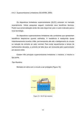 4.4.3 Supercondutores Limitadores (OLIVEIRA, 2005)




      Os dispositivos limitadores supercondutores (SLCC) entraram no mercado
recentemente. Várias pesquisas seguem mostrando seus benefícios técnicos.
Porém sua comercialização ainda não esta disponível, pois o custo é elevado para a
nova tecnologia.

      Os dispositivos supercondutores limitadores são condutores que apresentam
resistência desprezível quando resfriados. A resistência é readquirida quase
instantaneamente durante a falta, permanecendo alta até o desligamento do circuito
ou redução da corrente ao valor nominal. Para evitar aquecimentos e tempo de
resfriamentos elevados, a corrente de falta deve ser conduzida pelo supercondutor
por poucos ciclos.

      Existem três principais supercondutores limitadores: o resistivo, o indutivo e
tipo ponte.

Tipo Resistivo

      Montado em série com o circuito a ser protegido (Figura 18).




                             Figura 18 - SLCC tipo resistivo




                                           54
 