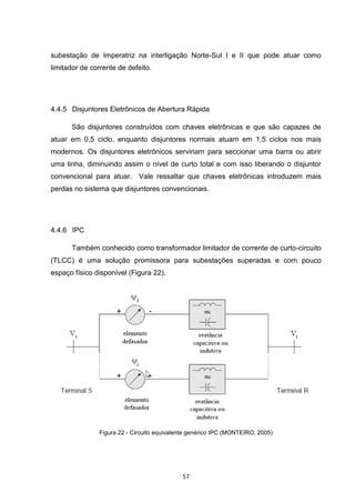 subestação de Imperatriz na interligação Norte-Sul I e II que pode atuar como
limitador de corrente de defeito.




4.4.5 Disjuntores Eletrônicos de Abertura Rápida

      São disjuntores construídos com chaves eletrônicas e que são capazes de
atuar em 0,5 ciclo, enquanto disjuntores normais atuam em 1,5 ciclos nos mais
modernos. Os disjuntores eletrônicos serviriam para seccionar uma barra ou abrir
uma linha, diminuindo assim o nível de curto total e com isso liberando o disjuntor
convencional para atuar. Vale ressaltar que chaves eletrônicas introduzem mais
perdas no sistema que disjuntores convencionais.




4.4.6 IPC

      Também conhecido como transformador limitador de corrente de curto-circuito
(TLCC) é uma solução promissora para subestações superadas e com pouco
espaço físico disponível (Figura 22).




               Figura 22 - Circuito equivalente genérico IPC (MONTEIRO, 2005)




                                            57
 