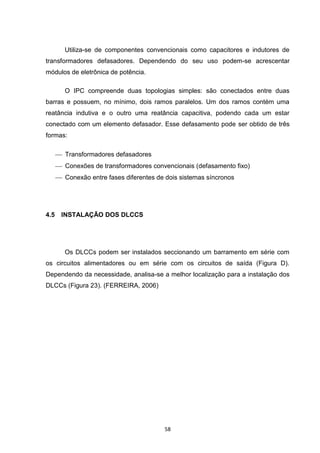 Utiliza-se de componentes convencionais como capacitores e indutores de
transformadores defasadores. Dependendo do seu uso podem-se acrescentar
módulos de eletrônica de potência.

         O IPC compreende duas topologias simples: são conectados entre duas
barras e possuem, no mínimo, dois ramos paralelos. Um dos ramos contém uma
reatância indutiva e o outro uma reatância capacitiva, podendo cada um estar
conectado com um elemento defasador. Esse defasamento pode ser obtido de três
formas:

       Transformadores defasadores
       Conexões de transformadores convencionais (defasamento fixo)
       Conexão entre fases diferentes de dois sistemas síncronos




4.5    INSTALAÇÃO DOS DLCCS




         Os DLCCs podem ser instalados seccionando um barramento em série com
os circuitos alimentadores ou em série com os circuitos de saída (Figura D).
Dependendo da necessidade, analisa-se a melhor localização para a instalação dos
DLCCs (Figura 23). (FERREIRA, 2006)




                                          58
 