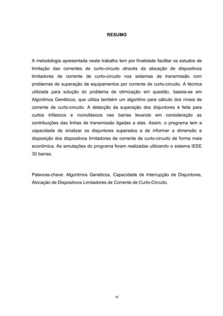 RESUMO




A metodologia apresentada neste trabalho tem por finalidade facilitar os estudos de
limitação das correntes de curto-circuito através da alocação de dispositivos
limitadores de corrente de curto-circuito nos sistemas de transmissão com
problemas de superação de equipamentos por corrente de curto-circuito. A técnica
utilizada para solução do problema de otimização em questão, baseia-se em
Algoritmos Genéticos, que utiliza também um algoritmo para cálculo dos níveis de
corrente de curto-circuito. A detecção da superação dos disjuntores é feita para
curtos trifásicos e monofásicos nas barras levando em consideração as
contribuições das linhas de transmissão ligadas a elas. Assim, o programa tem a
capacidade de sinalizar os disjuntores superados e de informar a dimensão e
disposição dos dispositivos limitadores de corrente de curto-circuito de forma mais
econômica. As simulações do programa foram realizadas utilizando o sistema IEEE
30 barras.



Palavras-chave: Algoritmos Genéticos, Capacidade de Interrupção de Disjuntores,
Alocação de Dispositivos Limitadores de Corrente de Curto-Circuito.




                                         vi
 