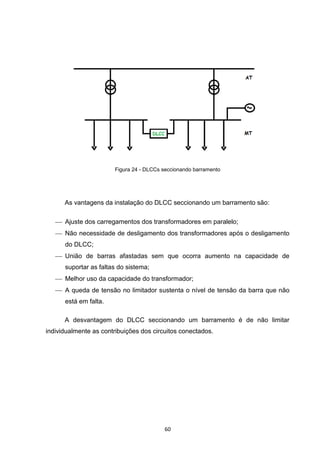 Figura 24 - DLCCs seccionando barramento




      As vantagens da instalação do DLCC seccionando um barramento são:

    Ajuste dos carregamentos dos transformadores em paralelo;
    Não necessidade de desligamento dos transformadores após o desligamento
      do DLCC;
    União de barras afastadas sem que ocorra aumento na capacidade de
      suportar as faltas do sistema;
    Melhor uso da capacidade do transformador;
    A queda de tensão no limitador sustenta o nível de tensão da barra que não
      está em falta.

      A desvantagem do DLCC seccionando um barramento é de não limitar
individualmente as contribuições dos circuitos conectados.




                                         60
 