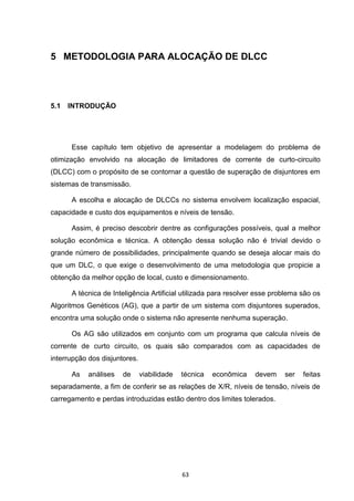 5 METODOLOGIA PARA ALOCAÇÃO DE DLCC




5.1   INTRODUÇÃO




      Esse capítulo tem objetivo de apresentar a modelagem do problema de
otimização envolvido na alocação de limitadores de corrente de curto-circuito
(DLCC) com o propósito de se contornar a questão de superação de disjuntores em
sistemas de transmissão.

      A escolha e alocação de DLCCs no sistema envolvem localização espacial,
capacidade e custo dos equipamentos e níveis de tensão.

      Assim, é preciso descobrir dentre as configurações possíveis, qual a melhor
solução econômica e técnica. A obtenção dessa solução não é trivial devido o
grande número de possibilidades, principalmente quando se deseja alocar mais do
que um DLC, o que exige o desenvolvimento de uma metodologia que propicie a
obtenção da melhor opção de local, custo e dimensionamento.

      A técnica de Inteligência Artificial utilizada para resolver esse problema são os
Algoritmos Genéticos (AG), que a partir de um sistema com disjuntores superados,
encontra uma solução onde o sistema não apresente nenhuma superação.

      Os AG são utilizados em conjunto com um programa que calcula níveis de
corrente de curto circuito, os quais são comparados com as capacidades de
interrupção dos disjuntores.

      As    análises   de      viabilidade   técnica   econômica   devem   ser   feitas
separadamente, a fim de conferir se as relações de X/R, níveis de tensão, níveis de
carregamento e perdas introduzidas estão dentro dos limites tolerados.




                                             63
 