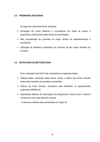 5.2       PREMISSAS ADOTADAS




          As seguintes premissas foram adotadas:

         Simulação de curtos trifásicos e monofásicos em todas as barras e
          respectivas contribuições pelas linhas de transmissão;

         Não consideração de correntes de carga, tensão de estabelecimento e
          transitórios;

         Utilização de Reatores Limitadores de Corrente do tipo reator limitador de
          corrente




5.3       ESTRUTURA DA METODOLOGIA




          Para a alocação dos DLCC são necessários os seguintes dados:

         Sistema Base: composto pelas barras, linhas e dados das linhas, através
          deste serão testadas as soluções encontradas

         Cálculo de Curto Circuito: necessário para identificar os equipamentos
          superados (ANEXO A)

         Capacidade Máxima de interrupção dos Disjuntores: fornece qual a máxima
          corrente de surto cada disjuntor suporta

           A estrutura utilizada está apresentada na Figura 27




                                            64
 