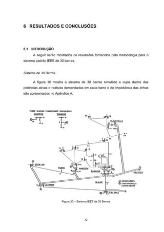 6 RESULTADOS E CONCLUSÕES




6.1   INTRODUÇÃO
      A seguir serão mostrados os resultados fornecidos pela metodologia para o
sistema padrão IEEE de 30 barras.


Sistema de 30 Barras

      A figura 30 mostra o sistema de 30 barras simulado e cujos dados das
potências ativas e reativas demandadas em cada barra e de impedância das linhas
são apresentados no Apêndice A.




                        Figura 30 – Sistema IEEE de 30 Barras




                                         72
 