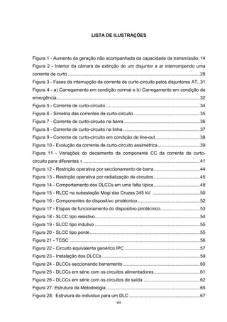 LISTA DE ILUSTRAÇÕES



Figura 1 - Aumento da geração não acompanhada da capacidade da transmissão . 14
Figura 2 - Interior da câmara de extinção de um disjuntor a ar interrompendo uma
corrente de curto ....................................................................................................... 28
Figura 3 - Fases da interrupção da corrente de curto-circuito pelos disjuntores AT.. 31
Figura 4 - a) Carregamento em condição normal e b) Carregamento em condição de
emergência................................................................................................................ 32
Figura 5 - Corrente de curto-circuito.......................................................................... 34
Figura 6 - Simetria das correntes de curto-circuito .................................................... 35
Figura 7 - Corrente de curto-circuito na barra ........................................................... 36
Figura 8 - Corrente de curto-circuito na linha ............................................................ 37
Figura 9 - Corrente de curto-circuito em condição de line-out ................................... 38
Figura 10 - Evolução da corrente de curto-circuito assimétrica ................................. 39
Figura 11 - Variações do decaimento da componente CC da corrente de curto-
circuito para diferentes τ ........................................................................................... 41
Figura 12 - Restrição operativa por seccionamento de barra .................................... 44
Figura 13 - Restrição operativa por radialização de circuitos .................................... 45
Figura 14 - Comportamento dos DLCCs em uma falta típica .................................... 48
Figura 15 - RLCC na subestação Mogi das Cruzes 345 kV ..................................... 50
Figura 16 - Componentes do dispositívo pirotécnico................................................. 52
Figura 17 - Etapas de funcionamento do dispositivo pirotécnico............................... 53
Figura 18 - SLCC tipo resistivo .................................................................................. 54
Figura 19 - SLCC tipo indutivo .................................................................................. 55
Figura 20 - SLCC tipo ponte ...................................................................................... 55
Figura 21 - TCSC ...................................................................................................... 56
Figura 22 - Circuito equivalente genérico IPC ........................................................... 57
Figura 23 - Instalação dos DLCCs ............................................................................ 59
Figura 24 - DLCCs seccionando barramento ............................................................ 60
Figura 25 - DLCCs em série com os circuitos alimentadores .................................... 61
Figura 26 - DLCCs em série com os circuitos de saída ............................................ 62
Figura 27: Estrutura da Metodologia ......................................................................... 65
Figura 28: Estrutura do individuo para um DLC ....................................................... 67
                                                            viii
 