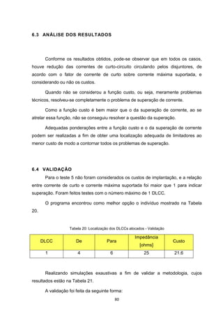 6.3 ANÁLISE DOS RESULTADOS




       Conforme os resultados obtidos, pode-se observar que em todos os casos,
houve redução das correntes de curto-circuito circulando pelos disjuntores, de
acordo com o fator de corrente de curto sobre corrente máxima suportada, e
considerando ou não os custos.

       Quando não se considerou a função custo, ou seja, meramente problemas
técnicos, resolveu-se completamente o problema de superação de corrente.

       Como a função custo é bem maior que o da superação de corrente, ao se
atrelar essa função, não se conseguiu resolver a questão da superação.

       Adequadas ponderações entre a função custo e o da superação de corrente
podem ser realizadas a fim de obter uma localização adequada de limitadores ao
menor custo de modo a contornar todos os problemas de superação.




6.4 VALIDAÇÃO
       Para o teste 5 não foram considerados os custos de implantação, e a relação
entre corrente de curto e corrente máxima suportada foi maior que 1 para indicar
superação. Foram feitos testes com o número máximo de 1 DLCC.

       O programa encontrou como melhor opção o indivíduo mostrado na Tabela
20.


                   Tabela 20: Localização dos DLCCs alocados - Validação

                                                       Impedância
      DLCC             De              Para                                Custo
                                                          [ohms]
       1               4                 6                  25             21.6



       Realizando simulações exaustivas a fim de validar a metodologia, cujos
resultados estão na Tabela 21.

       A validação foi feita da seguinte forma:
                                             80
 