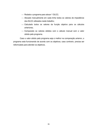  Rodado o programa para alocar 1 DLCC;
          Alocado manualmente em cada linha todos os valores de impedância
             dos DLCC utilizados neste trabalho;
          Calculado todos os valores da função objetivo para os cálculos
             anteriores;
          Comparado os valores obtidos com o cálculo manual com o valor
             obtido pelo programa.

       Caso o valor obtido pelo programa seja o melhor na comparação anterior, o
programa esta funcionando de acordo com os objetivos, caso contrario, precisa ser
reformulado para atender os objetivos.




                                         81
 