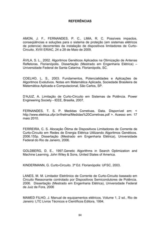 REFERÊNCIAS




AMON, J. F., FERNANDES, P. C., LIMA, R. C. Possíveis impactos,
conseqüências e soluções para o sistema de proteção (em sistemas elétricos
de potencia) decorrentes da instalação de dispositivos limitadores de Curto-
Circuito, XVIII ERIAC, 24 a 28 de Maio de 2009.


ÁVILA, S. L., 2002. Algoritmos Genéticos Aplicados na Otimização de Antenas
Refletoras. Florianópolis. Dissertação (Mestrado em Engenharia Elétrica) –
Universidade Federal de Santa Catarina. Florianópolis, SC.


COELHO, L. S., 2003. Fundamentos, Potencialidades e Aplicações de
Algoritmos Evolutivos. Notas em Matemática Aplicada, Sociedade Brasileira de
Matemática Aplicada e Computacional, São Carlos, SP.


D’AJUZ, A. Limitação de Curto-Circuito em Sistemas de Potência. Power
Engineering Society - IEEE, Brasilia, 2007.


FERNANDES, T. S. P. Medidas Corretivas. Data. Disponível em: <
http://www.eletrica.ufpr.br/thelma/Medidas%20Corretivas.pdf >. Acesso em: 17
maio 2010.


FERREIRA, C. S. Alocação Ótima de Dispositivos Limitadores de Corrente de
Curto-Circuito em Redes de Energia Elétrica Utilizando Algoritmos Genéticos.
2006.155p. Dissertação (Mestrado em Engenharia Elétrica), Universidade
Federal do Rio de Janeiro, 2006.


GOLDBERG, D. E., 1997.Genetic Algorithms in Search Optimization and
Machine Learning. John Wiley & Sons, United States of America.


KINDERMANN, G. Curto-Circuito. 3ª Ed. Florianópolis: UFSC, 2003.


LANES, M. M. Limitador Eletrônico de Corrente de Curto-Circuito baseado em
Circuito Ressonante controlado por Dispositivos Semicondutores de Potência.
2006. Dissertação (Mestrado em Engenharia Elétrica), Universidade Federal
de Juiz de Fora, 2006


MAMED FILHO, J. Manual de equipamentos elétricos. Volume 1, 2 sd., Rio de
Janeiro: LTC Livros Técnicos e Científicos Editora, 1994.



                                     84
 