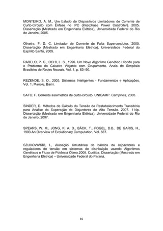 MONTEIRO, A. M., Um Estudo de Dispositivos Limitadores de Corrente de
Curto-Circuito com Ênfase no IPC (Interphase Power Controller). 2005.
Dissertação (Mestrado em Engenharia Elétrica), Universidade Federal do Rio
de Janeiro, 2005.


Oliveira, F. D. C. Limitador de Corrente de Falta Supercondutor. 2005.
Dissertação (Mestrado em Engenharia Elétrica), Universidade Federal do
Espírito Santo, 2005.


RABELO, P. G., OCHI, L. S., 1996. Um Novo Algoritmo Genético Híbrido para
o Problema do Caixeiro Viajante com Grupamento. Anais do Simpósio
Brasileiro de Redes Neurais, Vol. 1, p. 83–90.


REZENDE, S. O., 2003. Sistemas Inteligentes - Fundamentos e Aplicações,
Vol. 1. Manole, Bariri.


SATO, F. Corrente assimétrica de curto-circuito. UNICAMP. Campinas, 2005.


SINDER, D. Métodos de Cálculo da Tensão de Restabelecimento Transitória
para Análise da Superação de Disjuntores de Alta Tensão. 2007. 114p.
Dissertação (Mestrado em Engenharia Elétrica), Universidade Federal do Rio
de Janeiro, 2007.


SPEARS, W. M., JONG, K. A. D., BÄCK, T., FOGEL, D.B., DE GARIS, H.,
1993.An Overview of Evolutionary Computation, Vol. 667.


SZUVOVIVSKI, I., Alocação simultânea de bancos de capacitores e
reguladores de tensão em sistemas de distribuição usando Algoritmos
Genéticos e Fluxo de Potência Ótimo.2008. Curitiba. Dissertação (Mestrado em
Engenharia Elétrica) – Universidade Federal do Paraná.




                                    85
 