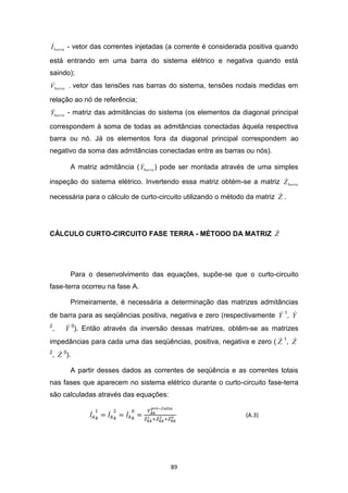 
I barra - vetor das correntes injetadas (a corrente é considerada positiva quando

está entrando em uma barra do sistema elétrico e negativa quando está
saindo);
 
Vbarra    -   vetor das tensões nas barras do sistema, tensões nodais medidas em

relação ao nó de referência;
 
Ybarra - matriz das admitâncias do sistema (os elementos da diagonal principal

correspondem à soma de todas as admitâncias conectadas àquela respectiva
barra ou nó. Já os elementos fora da diagonal principal correspondem ao
negativo da soma das admitâncias conectadas entre as barras ou nós).

                                 
          A matriz admitância ( Ybarra ) pode ser montada através de uma simples
                                                                       
inspeção do sistema elétrico. Invertendo essa matriz obtém-se a matriz Z barra
                                                                          
necessária para o cálculo de curto-circuito utilizando o método da matriz Z .




                                                     
CÁLCULO CURTO-CIRCUITO FASE TERRA - MÉTODO DA MATRIZ Z




          Para o desenvolvimento das equações, supõe-se que o curto-circuito
fase-terra ocorreu na fase A.

          Primeiramente, é necessária a determinação das matrizes admitâncias
                                                                        
de barra para as seqüências positiva, negativa e zero (respectivamente Y 1, Y
2
,         
         Y 0). Então através da inversão dessas matrizes, obtêm-se as matrizes
                                                                          
impedâncias para cada uma das seqüências, positiva, negativa e zero ( Z 1, Z
2 
, Z 0).

          A partir desses dados as correntes de seqüência e as correntes totais
nas fases que aparecem no sistema elétrico durante o curto-circuito fase-terra
são calculadas através das equações:

                                                                (A.3)




                                          89
 