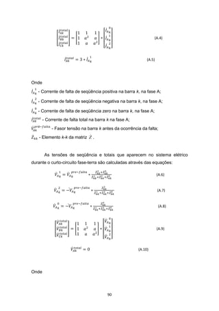 (A.4)




                                                              (A.5)




Onde

   - Corrente de falta de seqüência positiva na barra k, na fase A;

   - Corrente de falta de seqüência negativa na barra k, na fase A;

   - Corrente de falta de seqüência zero na barra k, na fase A;
       - Corrente de falta total na barra k na fase A;
   é
            - Fasor tensão na barra k antes da ocorrência da falta;
                            
   - Elemento k-k da matriz Z .


        As tensões de seqüência e totais que aparecem no sistema elétrico
durante o curto-circuito fase-terra são calculadas através das equações:

                                                                      (A.6)


                                                                      (A.7)


                                                                       (A.8)




                                                                      (A.9)




                                                         (A.10)




Onde




                                          90
 