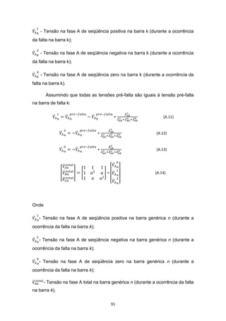 - Tensão na fase A de seqüência positiva na barra k (durante a ocorrência
da falta na barra k);

    - Tensão na fase A de seqüência negativa na barra k (durante a ocorrência
da falta na barra k);

    - Tensão na fase A de seqüência zero na barra k (durante a ocorrência da
falta na barra k).

        Assumindo que todas as tensões pré-falta são iguais à tensão pré-falta
na barra de falta k:


                                                                   (A.11)


                                                               (A.12)


                                                               (A.13)




                                                              (A.14)




Onde

   - Tensão na fase A de seqüência positiva na barra genérica n (durante a
ocorrência da falta na barra k);

   - Tensão na fase A de seqüência negativa na barra genérica n (durante a
ocorrência da falta na barra k);

   - Tensão na fase A de seqüência zero na barra genérica n (durante a
ocorrência da falta na barra k);

       - Tensão na fase A total na barra genérica n (durante a ocorrência da falta
na barra k).


                                        91
 
