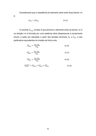 Considerando que a impedância do elemento série entre duas barras i-m
é:

                                                       (A.15)




      A corrente      na fase A que percorre o elemento entre as barras i e m
na direção i-m é formada por uma reatância série (despreza-se a componente
shunt), e pode ser calculada a partir das tensões terminais        e   e dos
parâmetros equivalentes do modelo de linha curta.

                                                         (A.16)


                                                         (A.17)


                                                         (A.18)


                                                              (A.19)




                                     92
 