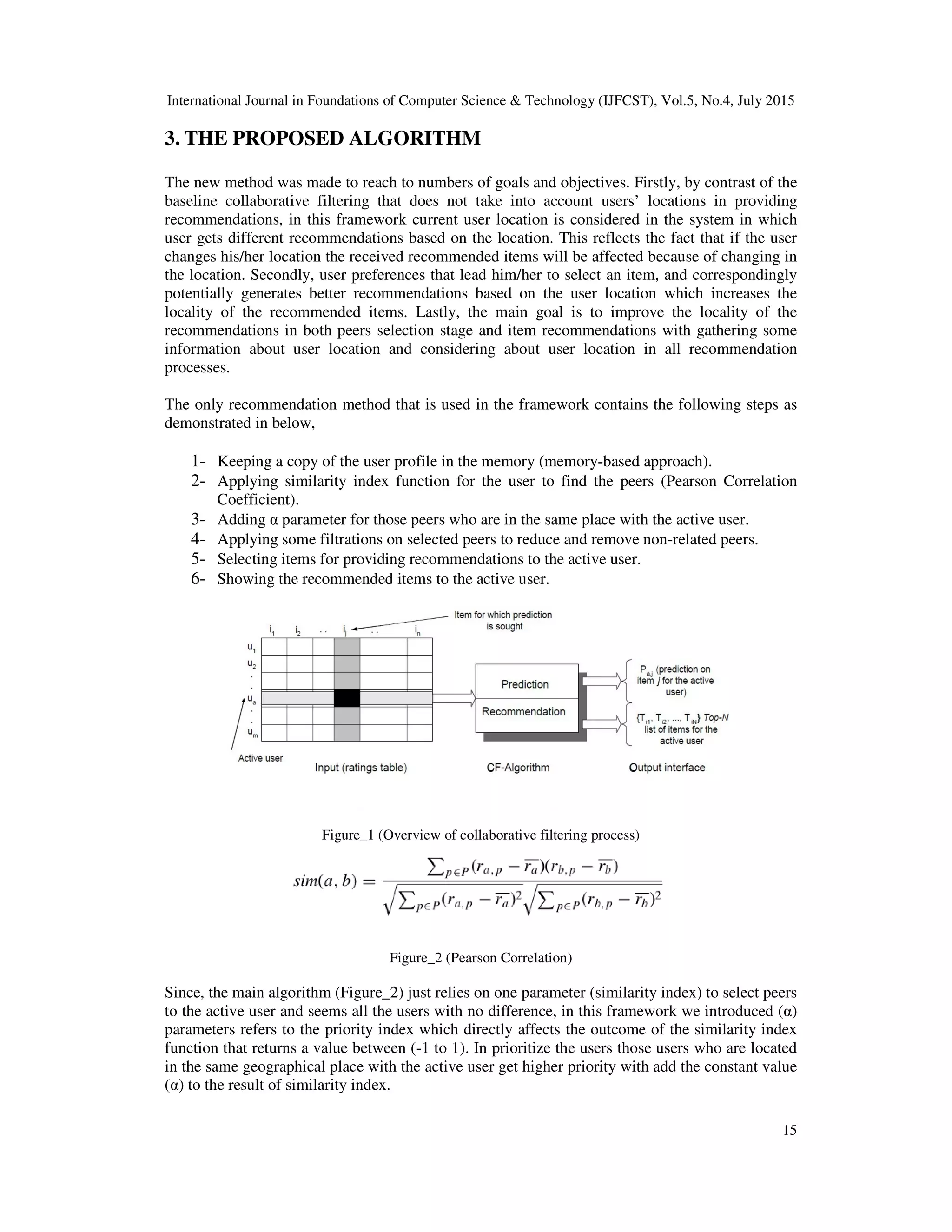 International Journal in Foundations of Computer Science & Technology (IJFCST), Vol.5, No.4, July 2015
15
3. THE PROPOSED ALGORITHM
The new method was made to reach to numbers of goals and objectives. Firstly, by contrast of the
baseline collaborative filtering that does not take into account users’ locations in providing
recommendations, in this framework current user location is considered in the system in which
user gets different recommendations based on the location. This reflects the fact that if the user
changes his/her location the received recommended items will be affected because of changing in
the location. Secondly, user preferences that lead him/her to select an item, and correspondingly
potentially generates better recommendations based on the user location which increases the
locality of the recommended items. Lastly, the main goal is to improve the locality of the
recommendations in both peers selection stage and item recommendations with gathering some
information about user location and considering about user location in all recommendation
processes.
The only recommendation method that is used in the framework contains the following steps as
demonstrated in below,
1- Keeping a copy of the user profile in the memory (memory-based approach).
2- Applying similarity index function for the user to find the peers (Pearson Correlation
Coefficient).
3- Adding α parameter for those peers who are in the same place with the active user.
4- Applying some filtrations on selected peers to reduce and remove non-related peers.
5- Selecting items for providing recommendations to the active user.
6- Showing the recommended items to the active user.
Figure_1 (Overview of collaborative filtering process)
Figure_2 (Pearson Correlation)
Since, the main algorithm (Figure_2) just relies on one parameter (similarity index) to select peers
to the active user and seems all the users with no difference, in this framework we introduced (α)
parameters refers to the priority index which directly affects the outcome of the similarity index
function that returns a value between (-1 to 1). In prioritize the users those users who are located
in the same geographical place with the active user get higher priority with add the constant value
(α) to the result of similarity index.
 