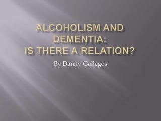 Alcoholism and Dementia:Is there a relation? By Danny Gallegos 
