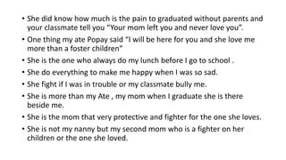 • She did know how much is the pain to graduated without parents and
your classmate tell you “Your mom left you and never love you”.
• One thing my ate Popay said “I will be here for you and she love me
more than a foster children”
• She is the one who always do my lunch before I go to school .
• She do everything to make me happy when I was so sad.
• She fight if I was in trouble or my classmate bully me.
• She is more than my Ate , my mom when I graduate she is there
beside me.
• She is the mom that very protective and fighter for the one she loves.
• She is not my nanny but my second mom who is a fighter on her
children or the one she loved.
 