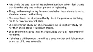 • And she is the one I can tell my problem at school when I feel shame
that I am the only one without parents at registering.
• She go with me registering for my school when I was elementary and
she cheer me up on that thing.
• She never leave me at anyone If only I trust the person so she bring
me to her work at market place.
• She never finish study but she encourage me to finish my study for
her then she is proud if I get high grades.
• She’s the one I inspired miss Marilou Maige that’s all I remember of
her name.
• If she has a children now she will be a good mother and fighter mom
when her child was in trouble.
 