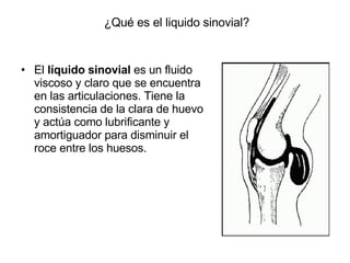 ¿Qué es el liquido sinovial? El  líquido sinovial  es un fluido viscoso y claro que se encuentra en las articulaciones. Tiene la consistencia de la clara de huevo y actúa como lubrificante y amortiguador para disminuir el roce entre los huesos. 