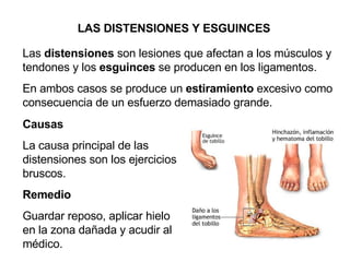 Las  distensiones  son lesiones que afectan a los músculos y tendones y los  esguinces  se producen en los ligamentos.  En ambos casos se produce un  estiramiento  excesivo como consecuencia de un esfuerzo demasiado grande.  LAS DISTENSIONES Y ESGUINCES Causas La causa principal de las distensiones son los ejercicios bruscos. Remedio Guardar reposo, aplicar hielo en la zona dañada y acudir al médico. 