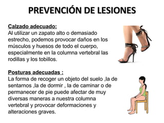   Calzado adecuado: Al utilizar un zapato alto o demasiado estrecho, podemos provocar daños en los músculos y huesos de todo el cuerpo, especialmente en la columna vertebral las rodillas y los tobillos. Posturas adecuadas : La forma de recoger un objeto del suelo ,la de sentarnos ,la de dormir , la de caminar o de permanecer de pie puede afectar de muy diversas maneras a nuestra columna vertebral y provocar deformaciones y alteraciones graves.   PREVENCIÓN DE LESIONES 