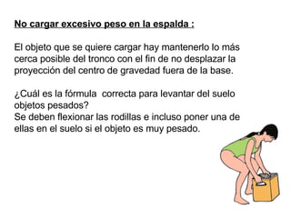 No cargar excesivo peso en la espalda : El objeto que se quiere cargar hay mantenerlo lo más cerca posible del tronco con el fin de no desplazar la proyección del centro de gravedad fuera de la base.  ¿Cuál es la fórmula  correcta para levantar del suelo objetos pesados? Se deben flexionar las rodillas e incluso poner una de ellas en el suelo si el objeto es muy pesado. 