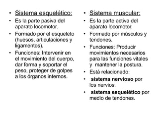 Sistema muscular: Es la parte activa del aparato locomotor.  Formado por músculos y tendones. Funciones: Producir movimientos necesarios para las funciones vitales y  mantener la postura. Está relacionado: sistema nervioso  por los nervios.  sistema esquelético  por medio de tendones. Sistema esquelético: Es la parte pasiva del aparato locomotor. Formado por el esqueleto (huesos, articulaciones y ligamentos). Funciones: Intervenir en el movimiento del cuerpo, dar forma y soportar el peso, proteger de golpes a los órganos internos. 