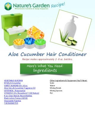 Aloe Cucumber Hair Conditioner
Recipe makes approximately 2- 8 oz. bottles.
VEGETABLE GLYCERIN
BTMS 25 Emulsifier
SWEET ALMOND Oil- 16 oz.
Aloe Vera & Cucumber Fragrance Oil
OPTIPHEN - Preservative
VITAMIN E OIL (Tocopherol T-50) Natural
8 oz. Clear Boston Round Bottles
Black Lotion Pumps 24/410
Disposable Pipettes
THERMOMETER
Other Ingredients & Equipment You'll Need:
Scale
Water
Mixing Bowls
Mixing Spoons
Pot
 