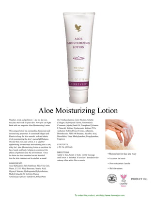 Weather, wind and pollution – day in, day out,
they take their toll on your skin. Now you can fight
back with our exquisite Aloe Moisturizing Lotion.
This unique lotion has outstanding humectant and
moisturizing properties. It contains Collagen and
Elastin to keep the skin smooth, soft and elastic
while maintaining the skin’s natural pH balance.
Thicker than our Aloe Lotion, it is ideal for
replenishing lost moisture and restoring skin’s soft,
silky feel. Aloe Moisturizing Lotion is excellent for
face, hands and body, helping to counteract the
effects of pollution and the environment. Once
the lotion has been smoothed on and absorbed
into the skin, makeup can be applied as usual.
INGREDIENTS
Aloe Barbadensis Gel (Stabilized Aloe Vera Gel),
Water, C12-15 Alkyl Benzoate, Stearic Acid,
Glyceryl Stearate, Hydrogenated Polyisobutene,
Methyl Gluceth-20, Sorbitol, Prunus
Armeniaca (Apricot) Kernel Oil, Polysorbate
60, Triethanolamine, Cetyl Alcohol, Soluble
Collagen, Hydrolyzed Elastin, Simmondsia
Chinensis (Jojoba) Seed Oil, Tocopherol (Vitamin
E Natural), Sodium Hyaluronate, Sodium PCA,
Anthemis Nobilis Flower Extract, Allantoin,
Dimethicone, PEG-100 Stearate, Ascorbic Acid,
Diazolidinyl Urea, Methylparaben, Propylparaben,
Fragrance.
CONTENTS
4 Fl. Oz. (118ml)
DIRECTIONS
Apply to face, hands or body. Gently massage
until lotion is absorbed. If used as a foundation for
makeup, allow a thin film to remain.
• Moisturizer for face and body
• Excellent for hands
• Does not contain Lanolin
• Rich in texture
Skin Care
B O D Y
PRODUCT #063
®
To order this product, visit http://www.foreverjm.com
Aloe Moisturizing Lotion
 