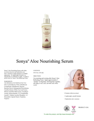 Sonya®
Aloe Nourishing Serum with white
tea extract preserves and replenishes your
skin’s moisture to help maintain its youthful
appearance. Its lightweight formula is so
smooth that it is effortless to apply. It makes a
perfect base for Sonya®
Aloe Balancing Cream.
INGREDIENTS
Aloe Barbadensis Gel (Stabilized Aloe Vera
Gel), Cyclomethicone, Water, Dimethicone
Crosspolymer, Dimethicone, Glycerin,
Butylene Glycol, Hydrogenated Polyisobutene,
Camellia Sinensis (White Tea) Leaf Extract,
Mimosa Tenuiflora Bark Extract, Tocopheryl
Acetate, Polyacrylamide, C13-14 Isoparaffin,
Laureth-7, Sodium Ascorbyl Phosphate, 1,2-
Hexanediol, Caprylyl Glycol, Tropolone,
Fragrance.
CONTENTS
4 Fl. Oz. (118 ml)
DIRECTIONS
Use morning and evening after Sonya®
Aloe
Refreshing Toner. Apply approximately 3
“pumps” to fingertips, rub fingertips together,
then apply to face, neck, and other areas where
needed.
• Contains white tea extract
• Lightweight, smooth formula
• Replenishes skin’s moisture
Sonya
S K I N C A R E
PRODUCT #281
®
To order this product, visit http://www.foreverjm.com
Sonya®
Aloe Nourishing Serum
 