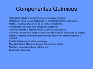 Componentes Químicos Aloemodina: regula el funcionamiento de la mucosa intestinal. Aloeoleína: mejora úlceral duodenales y estomacales. Disminuye la acidez. Aloetina: neutraliza el popfecto de las toxinas microbianas. Aminoácidos: interviene en la formación de proteínas. Carricina: refuerza el sistema inmune y aumenta las defensas. Creatinina: fundamental en las reacciones de almacenaje y transmisión de energía. Emolina, Emodina, Barbaloína: generan ácido salicílico de efecto analgésico y antifebril. Fosfato de Manosa: de efecto cicatrizante. Minerales: Calcio, Magnesio, Fósforo, Potasio, Zinc, Cobre. Mucílago: actividad emoliente sobre la piel. Saponinas: antiséptica.  