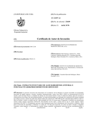 (19) REPUBLICA DE CUBA
Oficina Cubana de la
Propiedad Industrial
(11) No de publicación:
CU 22397 A1
(21) No. de solicitud : 236/89
(51) Int. Cl: A61K 35/78
(12) Certificado de Autor de Invención
(22) Fecha de presentación:1989.12.04
(30) Prioridad:
(45) Fecha de publicación:1996.01.31
(71) Solicitantes:INSTITUTO SUPERIOR DE
MEDICINA MILITAR ; (CU)
(72) Inventor/es:Villa Espinosa, Aleida (CU) ; Abela
Cañizarez, Isabelina Ramona (CU) ; González-Quevedo
Rodríguez, Mario Oswaldo (CU) ; Larionova, María ; (SU)
(73) Titular: INSTITUTO SUPERIOR DE MEDICINA
MILITAR ,domiciliado en Ave. Monumental y Carretera del
Asilo, Hab. del Este, CH; (CU)
(74) Agente: González-Quevedo Rodríguez, Mario
Oswaldo; (CU)
(54) Título: EXTRACTO INYECTABLE DE ALOE BARBADENSIS ANTIVIRAL E
INMUNOACTIVADOR.PROCEDIMIENTO DE OBTENCION
(57) Resumen: La presente invención está relacionada con la medicina. Se ha obtenido un extracto inyectable con propiedades
antivirales de amplio expectro: virucida, virustático inmunoactivador, contra virus DNA y RNA en concentraciones de 0,6-30
mg/día a partir de hojas frescas y completas de plantas de zona tropical donde el suelo, la edad de la planta, época de recolecta y
características de las hojas, han sido predeterminadas. Las hojas bioestimuladas son utilizadas en la obtención del extracto mediante
tres reflujos acuosos y cloruro de sodio hasta obtener índices de oxidación de 1400-1800 mg 02/1 densidad óptica 0,09-0,3 4 pH 5-7,
libre de lectinas y estéril, es estable más de 3 años protegido de la luz. Es inocuo para el organismo y contentivo de polisacáridos
neutros totales manano mayoritario 0,05-0,15% aloe-emodina 0,1-0,5 mg% y aloina 0,6-1,6 mg %; ácido orgánico málico
mayoritario 0,01-0,05 %. El tratamiento antiviral y para inmunoactivación con la formulación de la invención es sistémica, eficaz
para la activación de macrófago y linfocitos T a partir de 7-14 días post inyección, así como un fuerte virucida y magnífico
virustático contra hepatitis A, enfermedad de Aujesky Herpes mamilitis, renotraqueitis infecciosa bovina, encefalomiocarditis y
otras en concentraciones de 0,6-30 mg/día.
 