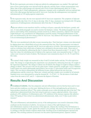 In the first experiment, prevention of adjuvant arthritis by anthraquinones was studied. The right hind 
paws of two control groups were injected with the adjuvant, and day 0 paw volume measurements were 
taken. One of the control groups was injected with 10 ml of water subcutaneously daily for 13 days 
beginning on day 0. Either anthraquinone, anthracene, cinnamic acid, or anthranilic acid was injected into 
rats in four other groups that had received M. butyricum. Each day the anthraquinones were injected 
subcutaneously at 150 mg/kg aqueous suspensions. 
In the regression study, the rats were injected with M. butyricum suspension. The symptoms of adjuvant 
arthritis usually take from 14 to 21 days to develop. After 21 days, treatment was initiated with 150 mg/kg 
suspensions of anthraquinones subcutaneously daily from day 21 through day 33. 
Adjuvant arthritis in rats manifests itself by swelling in all paws, especially the hind paws, gonads, and 
ears. A water plethysmograph was used to monitor the hind paw volume. The plethysmograph was at zero 
prior to each reading while maintaining constant sensitivity to obtain consistency. Edema in the injected 
(right) hind paw was considered to be inflammation caused by trauma. Prolonged inflammation in this 
paw was maintained by the slow release of the M. butyricum. Any edema in the left paw was considered 
to be an immunological phenomenon.6,7 
The rats were anesthetized with ether on paw-measuring days. Their hind paw volumes were determined 
by dipping them into a fluid-filled cell up to the anatomical hair line. Day 0 measurements were taken 6 
hours after the paws were injected with M. butyricum adjuvant or oil alone. This initial measurement was 
used as a reference from which units of edema were calculated in the prevention study. These units of 
edema were calculated by subtracting the day 0 volumes from those measured on days 7, 14, and 21. The 
base-line values for calculating units of edema in the regression study were measured on day 21. Day 21 
values were viewed as 0 units of edema. The hind paws were measured on days 0, 21, 28, 35, and 38 for 
this study. 
The animal’s body weight was measured on days 0 and 2l in both studies and day 38 in the regression 
study. The change in weight during the experiments was calculated by subtracting from day-38 weights in 
the regression experiment. The change in edema was divided by the change in weight to obtain a relative 
change in edema. This served to rule out any gain in paw volume caused by weight gain. A CU-5 Medical 
Land Camera was used to photograph representative rats on days 21 (prevention study) and 38 (regression 
study). This was done to demonstrate the difference in paw edema between the rats receiving 
anthraquinones and the control rats. Mean paw volumes and body weights were recorded for all animals. 
Standard errors were determined by using the formula SE = E d2/N(N - 1). The deviation of individual 
values from the mean is Ed2, and N - 1 represents the degrees of freedom. 
Results And Discussion 
Prevention of Arthritis. Aloe has antipyretic and anti-inflammatory activity that has been used to treat 
burns and skin conditions over the years. Splitting the leaves of Aloe and applying the gel directly to 
burns produces beneficial effects.8 The curative principle occurs within the pulp and rind of the leaf.9 The 
authors have administered fresh Aloe leaf extract to prevent or regress adjuvant arthritis. Aloe extract 
produced a 48% inhibition of inflammation and a 72% inhibition of the immune response (the arthritis) 
when 150 mg/kg of Aloe extract was administered subcutaneously, daily, over 13 days as preventive 
measure.1 
The anti-inflammatory and antiarthritic activity of the anthraquinones were tested to determine if they 
could prevent the formation of arthritis. An increase in volume of the right hind paw is an 
anti-inflammatory response to the presence of the adjuvant, whereas the swelling of the left hind paw is 
an autoimmune response, in part, against the animal’s own cartilage. Mycobacterium butyricum is similar 
to cartilage so that the immune response attacks both. Swelling occurs in both hind paws injected with 
adjuvant. This swelling continues to increase over the entire experimental period. Aqueous controls 
 