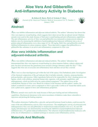Aloe Vera And Gibberellin 
Anti-Inflammatory Activity In Diabetes 
By Robert H. Davis, Ph.D. & Nicholas P. Maro 
Journal of the American Podiatric Medical Association Vol 79, Number 1, 
January 1989 
Abstract 
Aloe vera inhibits inflammation and adjuvant-induced arthritis. The authors’ laboratory has shown that 
Aloe vera improves wound healing, which suggests that it does not act like an adrenal steroid. Diabetic 
animals were used in this study because of their poor wound healing and anti-inflammatory capabilities. 
The anti-inflammatory activity of Aloe vera and gibberellin was measured in streptozotocin-induced 
diabetic mice by measuring the inhibition of polymorphonuclear leukocyte infiltration into a site of 
gelatin-induced inflammation over a dose range of 2 to 100 mg/kg. Both Aloe and gibberellin similarly 
inhibited inflammation in a dose-response manner. These data tend to suggest that gibberellin or a 
gibberellin-like substance is an active anti-inflammatory component in Aloe vera. 
Aloe vera inhibits inflammation and 
adjuvant-induced arthritis. 
Aloe vera inhibits inflammation and adjuvant-induced arthritis. The authors’ laboratory has 
demonstrated that Aloe vera improves wound healing in a dose-response fashion, reduces edema and 
pain, but does not decrease the granuloma tissue around a foreign substance under the skin.1-3 This 
suggests that Aloe acts on an acute anti-inflammatory basis and does not act like a steroid. 
Aloe vera is a clear mucilaginous gel within the leaf of the spiney Aloe barbadensis plant. Investigation 
of the chemical composition of the gel indicates that it includes minerals, vitamins, monosaccharides, 
polysaccharides, and enzymes. Other ingredients believed to be responsible for Aloe’s healing powers are 
lignins, which, with cellulose, penetrate human skin; saponins, with antiseptic capabilities; and 
anthraquinones, which are believed to be a pain-related component.4 The authors focus on the 
carbohydrate fraction of Aloe vera. Based on evidence in the literature and the authors’ studies, the 
authors wondered if a main, active component in Aloe is glycoside. Corbin et al5 found that indole acetic 
acid, a plant auxin, appears to have anti-inflammatory properties. 
Diabetic animals were used in the study because of their poor healing and anti-inflammatory 
capabilities. Biochemical alterations in the microvasculature of diabetics make them vulnerable to 
injections and prolong the healing response. 
The authors determine if gibberellin, a glycolic and growth hormone found in plants, could account for 
some of the anti-inflammatory activity Aloe vera possesses. The antiphlogistic activity of colorized (with 
anthraquinones) Aloe vera and gibberellin in streptozotocin-induced diabetic mice at 2, 20, and 100 
mg/kg subcutaneously was determined by measuring the inhibition of polymorphonuclear leukocyte 
infiltration into a 2% gelatin-induced inflammation. The reduction of polymorphonuclear leukocyte cells 
at the site of inflammation is a standard technique to measure acute inflammatory activity. 
Materials And Methods 
 